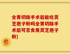 全胃切除手术后能吃灵芝孢子粉吗全胃切除手术后可否食用灵芝孢子粉)