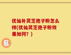 优仙补灵芝孢子粉怎么样(优仙灵芝孢子粉效果如何？)