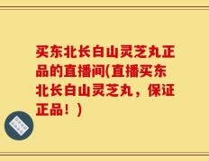 买东北长白山灵芝丸正品的直播间(直播买东北长白山灵芝丸，保证正品！)