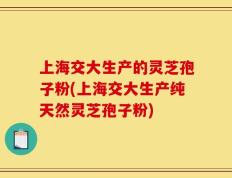 上海交大生产的灵芝孢子粉(上海交大生产纯天然灵芝孢子粉)