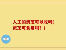 人工的灵芝可以吃吗(灵芝可食用吗？)