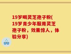 19岁喝灵芝孢子粉(19岁青少年服用灵芝孢子粉，效果惊人，体验分享)
