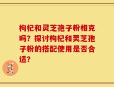 枸杞和灵芝孢子粉相克吗？探讨枸杞和灵芝孢子粉的搭配使用是否合适？