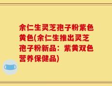 余仁生灵芝孢子粉紫色黄色(余仁生推出灵芝孢子粉新品：紫黄双色营养保健品)