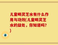 儿童喝灵芝水有什么作用与功效(儿童喝灵芝水的益处，你知道吗？)