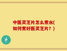中医灵芝片怎么煮水(如何煮好医灵芝片？)