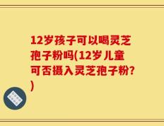 12岁孩子可以喝灵芝孢子粉吗(12岁儿童可否摄入灵芝孢子粉？)