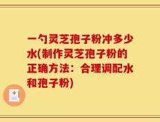 一勺灵芝孢子粉冲多少水(制作灵芝孢子粉的正确方法：合理调配水和孢子粉)