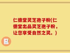 仁德堂灵芝孢子粉(仁德堂出品灵芝孢子粉，让您享受自然之灵。)