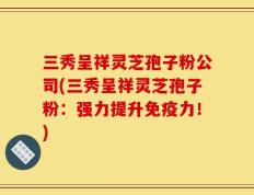 三秀呈祥灵芝孢子粉公司(三秀呈祥灵芝孢子粉：强力提升免疫力！)