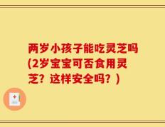 两岁小孩子能吃灵芝吗(2岁宝宝可否食用灵芝？这样安全吗？)