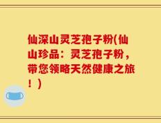 仙深山灵芝孢子粉(仙山珍品：灵芝孢子粉，带您领略天然健康之旅！)