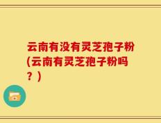 云南有没有灵芝孢子粉(云南有灵芝孢子粉吗？)