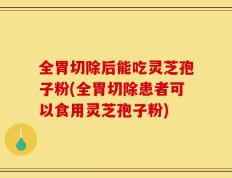 全胃切除后能吃灵芝孢子粉(全胃切除患者可以食用灵芝孢子粉)