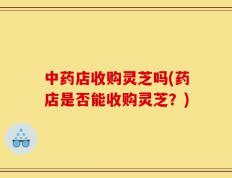中药店收购灵芝吗(药店是否能收购灵芝？)