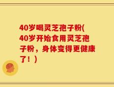 40岁喝灵芝孢子粉(40岁开始食用灵芝孢子粉，身体变得更健康了！)