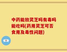 中药能放灵芝吗有毒吗能吃吗(药用灵芝可否食用及毒性问题)