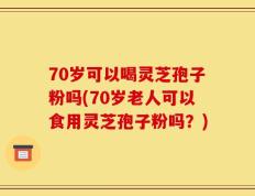 70岁可以喝灵芝孢子粉吗(70岁老人可以食用灵芝孢子粉吗？)