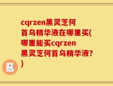 cqrzen黑灵芝何首乌精华液在哪里买(哪里能买cqrzen黑灵芝何首乌精华液？)