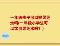 一年级孩子可以喝灵芝水吗(一年级小学生可以饮用灵芝水吗？)