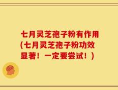七月灵芝孢子粉有作用(七月灵芝孢子粉功效显著！一定要尝试！)