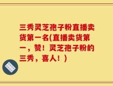 三秀灵芝孢子粉直播卖货第一名(直播卖货第一，赞！灵芝孢子粉的三秀，喜人！)