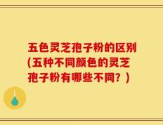 五色灵芝孢子粉的区别(五种不同颜色的灵芝孢子粉有哪些不同？)