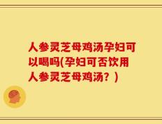 人参灵芝母鸡汤孕妇可以喝吗(孕妇可否饮用人参灵芝母鸡汤？)