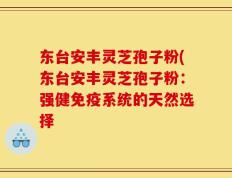 东台安丰灵芝孢子粉(东台安丰灵芝孢子粉：强健免疫系统的天然选择