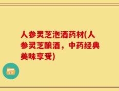 人参灵芝泡酒药材(人参灵芝酿酒，中药经典美味享受)