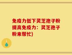免疫力低下灵芝孢子粉提高免疫力：灵芝孢子粉来帮忙)