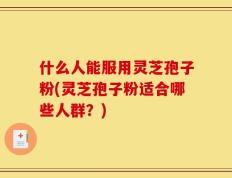 什么人能服用灵芝孢子粉(灵芝孢子粉适合哪些人群？)