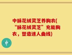 中脉花绒灵芝养胸衣(“脉花绒灵芝”充能胸衣，塑造迷人曲线)