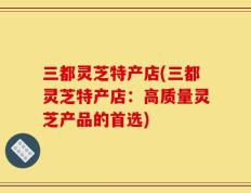 三都灵芝特产店(三都灵芝特产店：高质量灵芝产品的首选)