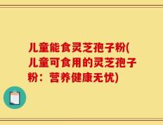 儿童能食灵芝孢子粉(儿童可食用的灵芝孢子粉：营养健康无忧)