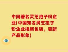 中国著名灵芝孢子粉企业(中国知名灵芝孢子粉企业换新包装，更新产品形象)