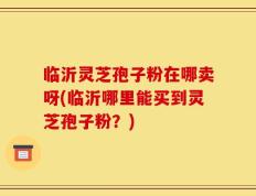 临沂灵芝孢子粉在哪卖呀(临沂哪里能买到灵芝孢子粉？)