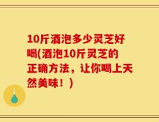 10斤酒泡多少灵芝好喝(酒泡10斤灵芝的正确方法，让你喝上天然美味！)