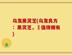 乌发黑灵芝(乌发良方：黑灵芝，妳值得拥有)
