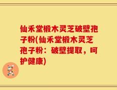 仙禾堂椴木灵芝破壁孢子粉(仙禾堂椴木灵芝孢子粉：破壁提取，呵护健康)