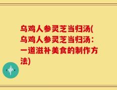 乌鸡人参灵芝当归汤(乌鸡人参灵芝当归汤：一道滋补美食的制作方法)