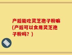 产后能吃灵芝孢子粉嘛(产后可以食用灵芝孢子粉吗？)