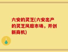 六安的灵芝(六安出产的灵芝风靡市场，开创新商机)