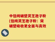 中信纯破壁灵芝孢子粉(信纯灵芝孢子粉：突破壁吸收更全面与高效