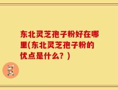 东北灵芝孢子粉好在哪里(东北灵芝孢子粉的优点是什么？)