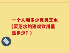 一个人喝多少克灵芝水(灵芝水的建议饮用量是多少？)