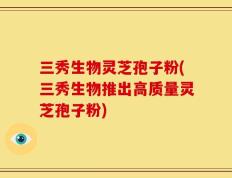 三秀生物灵芝孢子粉(三秀生物推出高质量灵芝孢子粉)