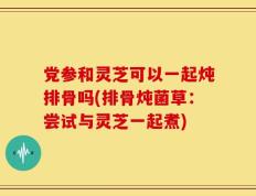 党参和灵芝可以一起炖排骨吗(排骨炖菌草：尝试与灵芝一起煮)