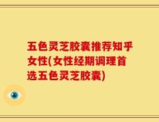 五色灵芝胶囊推荐知乎女性(女性经期调理首选五色灵芝胶囊)
