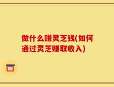 做什么赚灵芝钱(如何通过灵芝赚取收入)